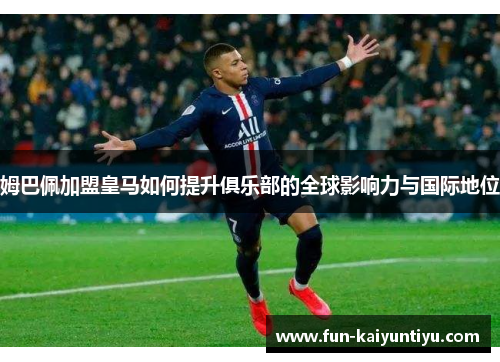 姆巴佩加盟皇马如何提升俱乐部的全球影响力与国际地位