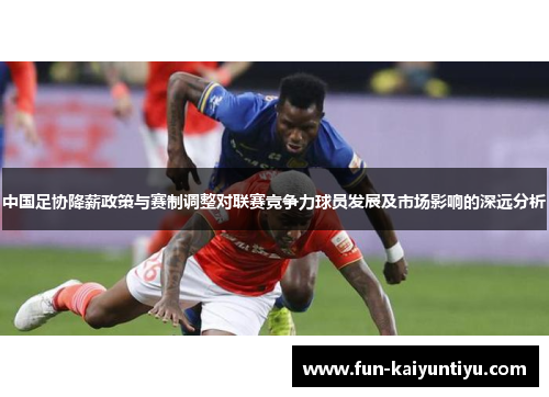中国足协降薪政策与赛制调整对联赛竞争力球员发展及市场影响的深远分析