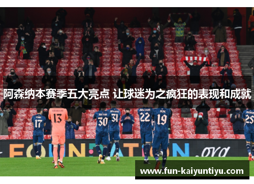 阿森纳本赛季五大亮点 让球迷为之疯狂的表现和成就